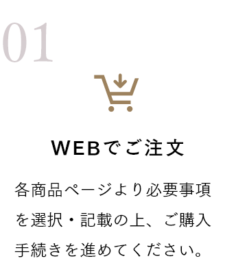 WEBでご注文 各商品ページより必要事項を選択・記載の上、ご購入手続きを進めてください。