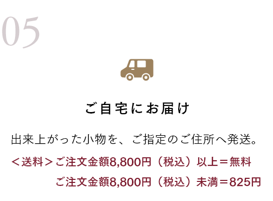 ご自宅にお届け 出来上がった小物を、ご指定のご住所へ発送。 ＜送料＞ご注文金額8,800円（税込）以上＝無料 ご注文金額8,800円（税込）未満＝825円