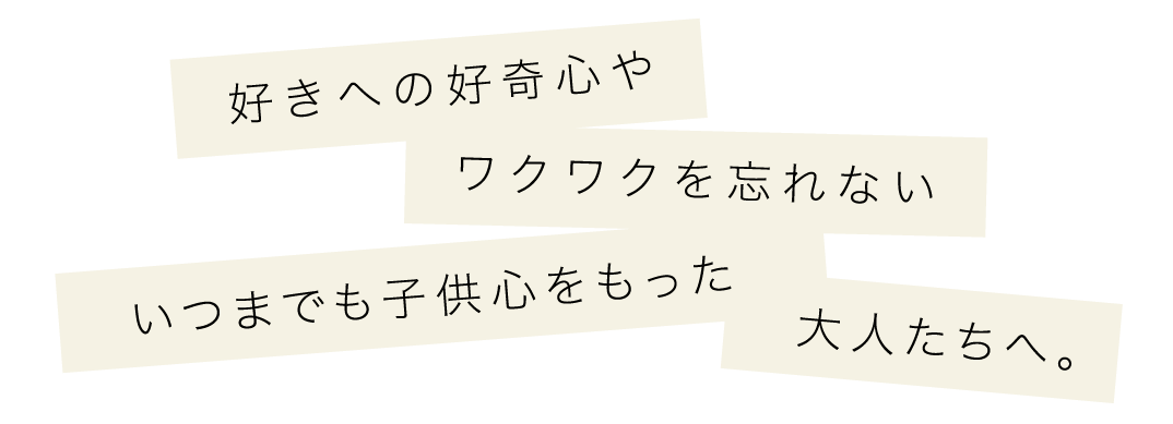 好きへの好奇心やワクワクを忘れないいつまでも子供心をもった大人たちへ。