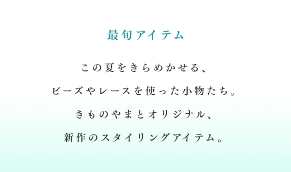 最旬アイテム　この夏をきらめかせる、ビーズやレースを使った小物たち。きものやまとオリジナル、新作のスタイリングアイテム。