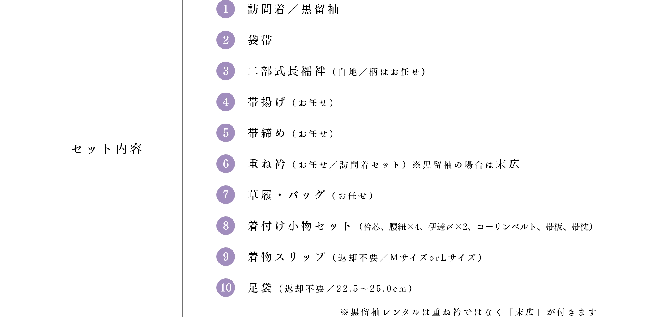 セット内容　①訪問着／黒留袖 ②袋帯 ③二部式長襦袢（白地／柄はお任せ） ④帯揚げ（お任せ） ⑤帯締め（お任せ） ⑥重ね衿（お任せ／訪問着セット）※黒留袖の場合は末広 ⑦草履・バッグ（お任せ） ⑧着付け小物セット（衿芯、腰紐×4、伊達〆×2、コーリンベルト、帯板、帯枕） ⑨着物スリップ（返却不要／MサイズorLサイズ） ⑩足袋（返却不要／22.5～25.0cm）