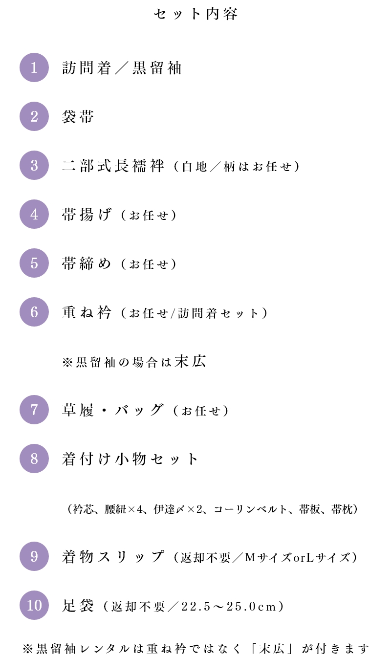 セット内容　①訪問着／黒留袖 ②袋帯 ③二部式長襦袢（白地／柄はお任せ） ④帯揚げ（お任せ） ⑤帯締め（お任せ） ⑥重ね衿（お任せ／訪問着セット）※黒留袖の場合は末広 ⑦草履・バッグ（お任せ） ⑧着付け小物セット（衿芯、腰紐×4、伊達〆×2、コーリンベルト、帯板、帯枕） ⑨着物スリップ（返却不要／MサイズorLサイズ） ⑩足袋（返却不要／22.5～25.0cm）