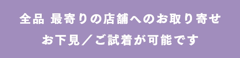 全品 最寄りの店舗へのお取り寄せ・お下見/ご試着が可能です