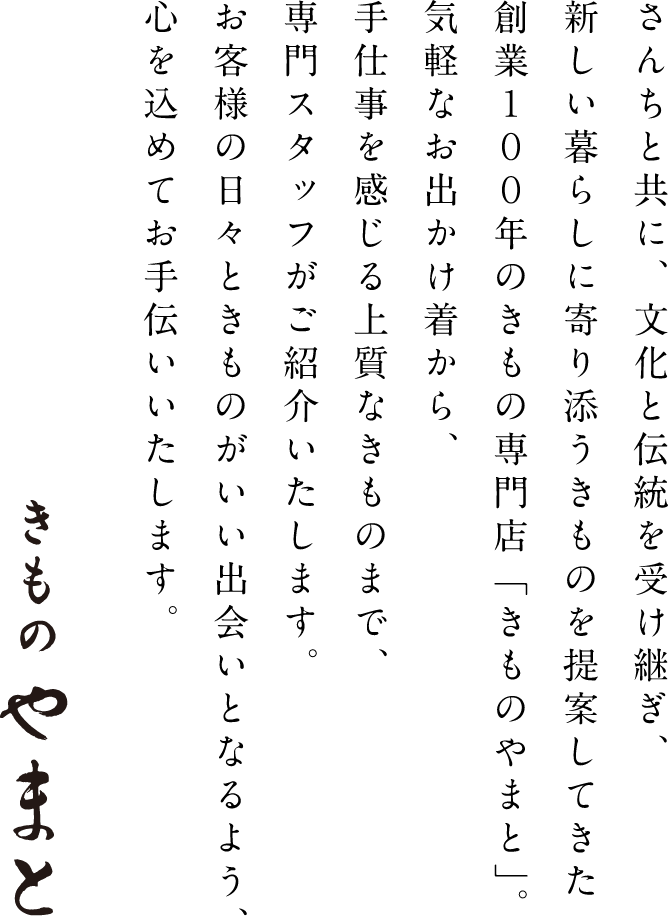 さんちと共に、文化と伝統を受け継ぎ、新しい暮らしに寄り添うきものを提案してきた創業100年のきもの専門店「きものやまと」。気軽なお出かけ着から、手仕事を感じる上質なきものまで、専門スタッフがご紹介いたします。お客様の日々ときものがいい出会いとなるよう、心を込めてお手伝いいたします。