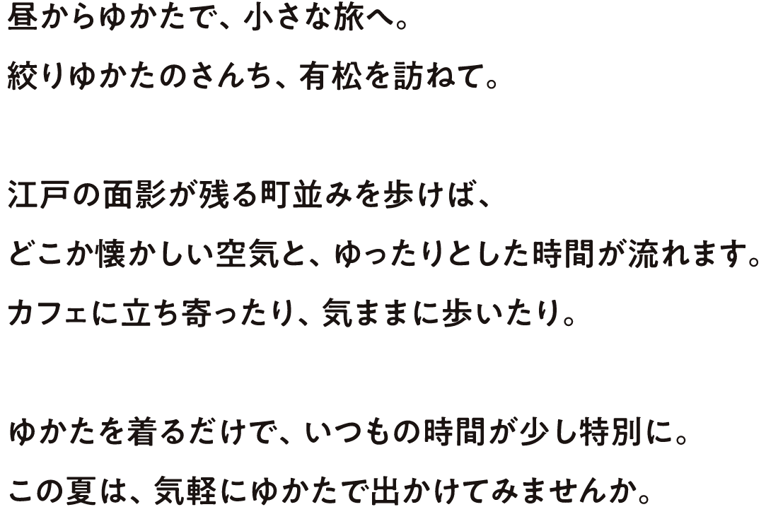 昼からゆかたで、小さな旅へ。絞りゆかたのさんち、有松を訪ねて。江戸の面影が残る街並みを歩けば、どこか懐かしい空気と、ゆったりとした時間が流れます。カフェに立ち寄ったり、気ままに歩いたり。ゆかたを着るだけで、いつもの時間が少し特別に。この夏は、気軽にゆかたで出かけてみませんか。