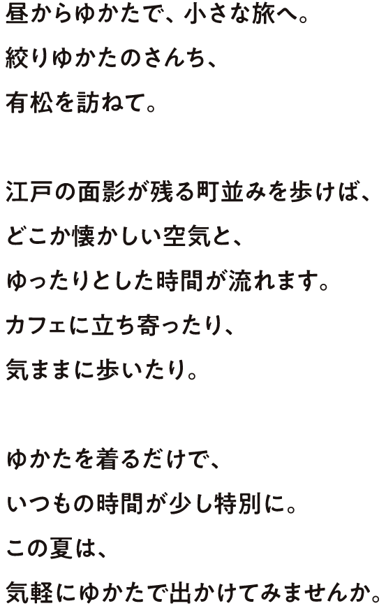 昼からゆかたで、小さな旅へ。絞りゆかたのさんち、有松を訪ねて。江戸の面影が残る街並みを歩けば、どこか懐かしい空気と、ゆったりとした時間が流れます。カフェに立ち寄ったり、気ままに歩いたり。ゆかたを着るだけで、いつもの時間が少し特別に。この夏は、気軽にゆかたで出かけてみませんか。