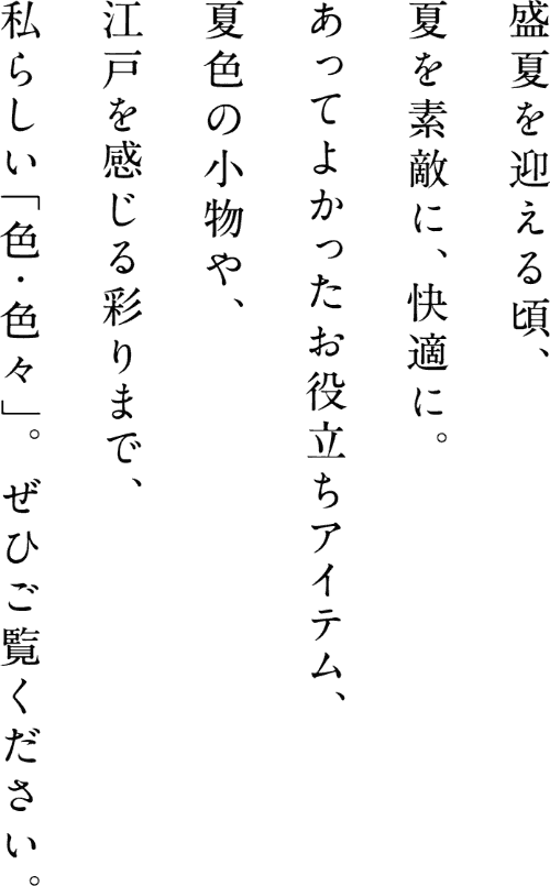 盛夏を迎える頃、夏を素敵に、快適に。あってよかったお役立ちアイテム、夏色の小物や、江戸を感じる彩りまで、私らしい「色・色々」。ぜひご覧ください。