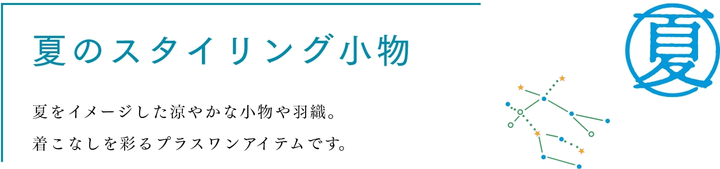 夏のスタイリング小物　夏をイメージした涼やかな小物や羽織。着こなしを彩るプラスワンアイテムです。